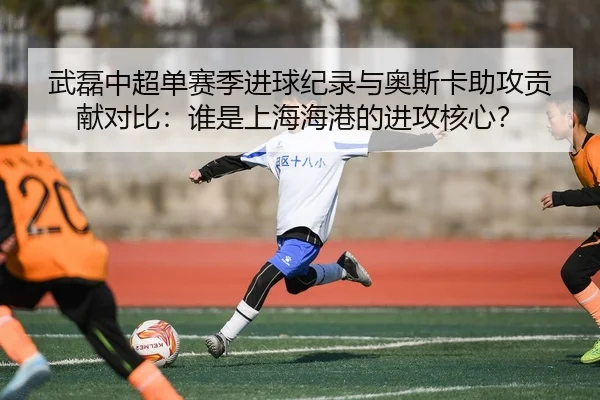 武磊中超单赛季进球纪录与奥斯卡助攻贡献对比：谁是上海海港的进攻核心？