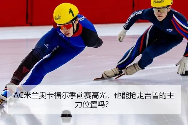 AC米兰奥卡福尔季前赛高光，他能抢走吉鲁的主力位置吗？